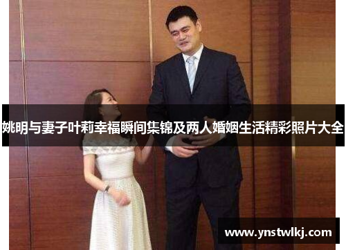 姚明与妻子叶莉幸福瞬间集锦及两人婚姻生活精彩照片大全